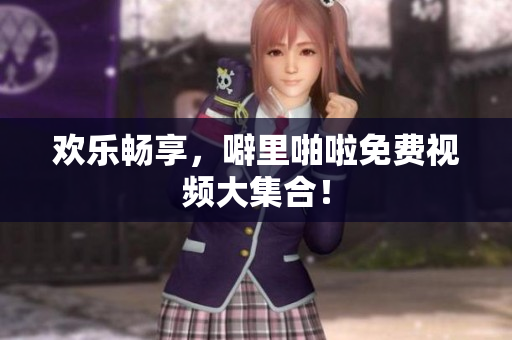 欢乐畅享，噼里啪啦免费视频大集合！