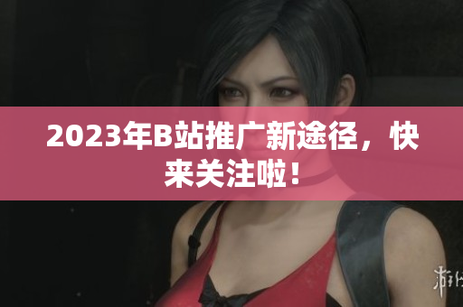 2023年B站推广新途径，快来关注啦！