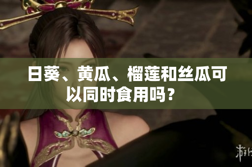 日葵、黄瓜、榴莲和丝瓜可以同时食用吗？ 