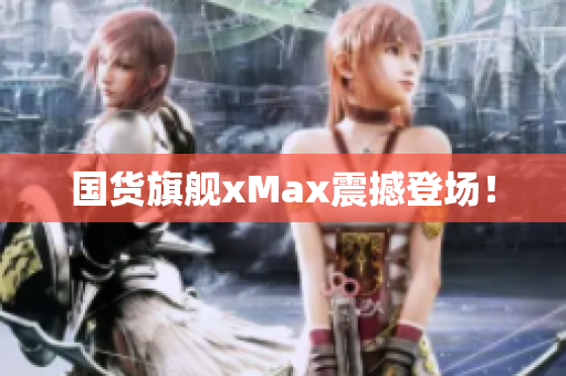 国货旗舰xMax震撼登场！