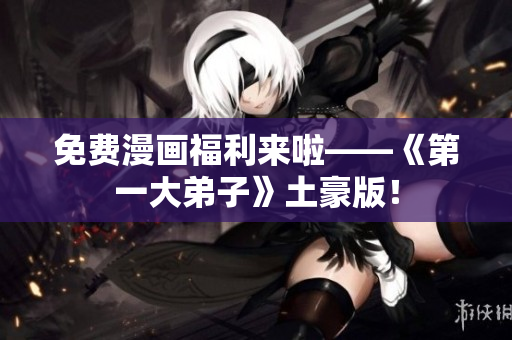 免费漫画福利来啦——《第一大弟子》土豪版！