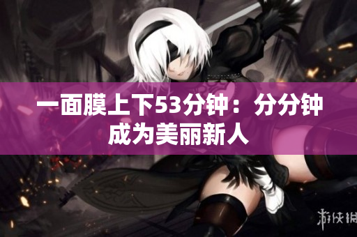一面膜上下53分钟：分分钟成为美丽新人
