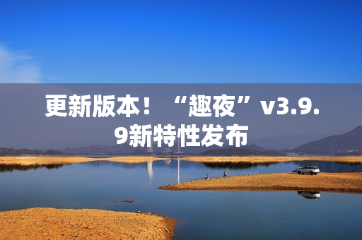 更新版本！“趣夜”v3.9.9新特性发布