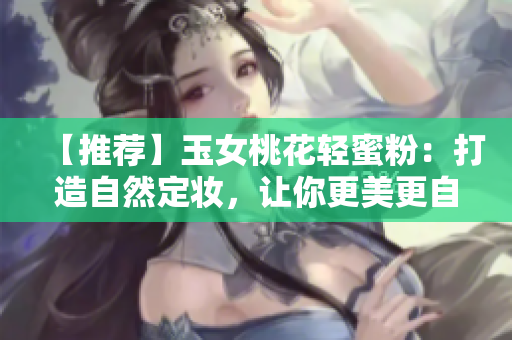 【推荐】玉女桃花轻蜜粉：打造自然定妆，让你更美更自信！