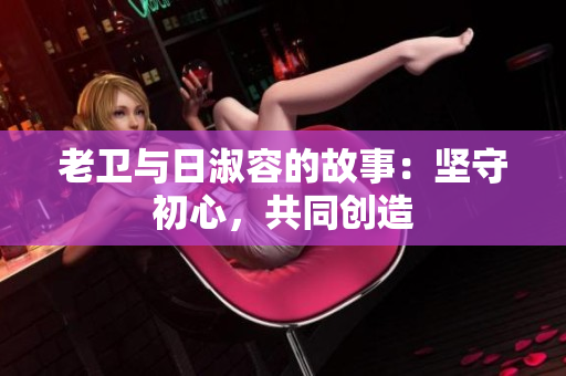 老卫与日淑容的故事：坚守初心，共同创造