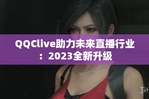 QQClive助力未来直播行业：2023全新升级