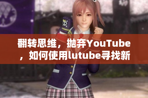 翻转思维，抛弃YouTube，如何使用lutube寻找新视角