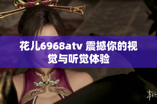 花儿6968atv 震撼你的视觉与听觉体验