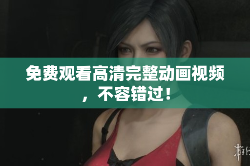 免费观看高清完整动画视频，不容错过！