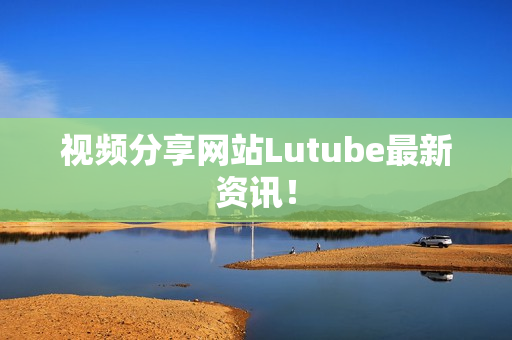 视频分享网站Lutube最新资讯！