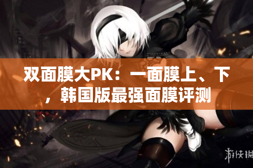 双面膜大PK：一面膜上、下，韩国版最强面膜评测