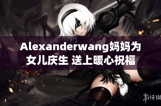 Alexanderwang妈妈为女儿庆生 送上暖心祝福