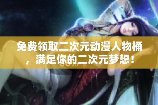 免费领取二次元动漫人物桶，满足你的二次元梦想！