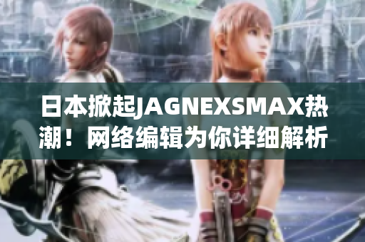 日本掀起JAGNEXSMAX热潮！网络编辑为你详细解析