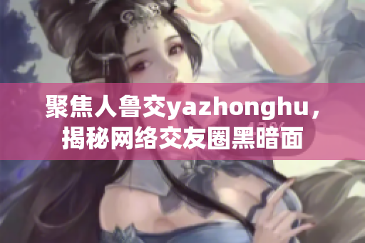 聚焦人鲁交yazhonghu，揭秘网络交友圈黑暗面