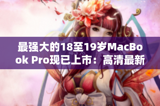 最强大的18至19岁MacBook Pro现已上市：高清最新版本