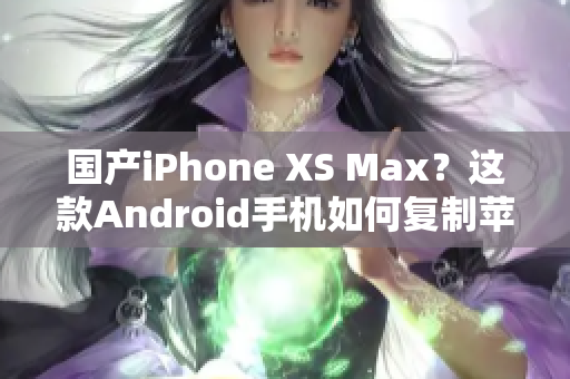 国产iPhone XS Max？这款Android手机如何复制苹果