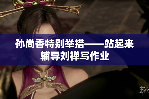 孙尚香特别举措——站起来辅导刘禅写作业