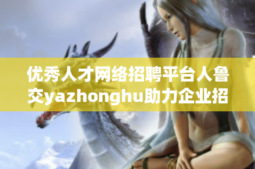 优秀人才网络招聘平台人鲁交yazhonghu助力企业招聘