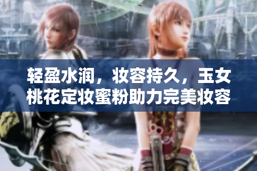 轻盈水润，妆容持久，玉女桃花定妆蜜粉助力完美妆容