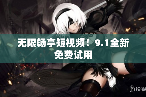 无限畅享短视频！9.1全新免费试用