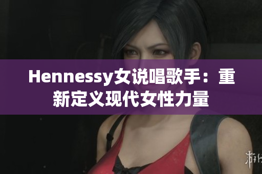 Hennessy女说唱歌手：重新定义现代女性力量