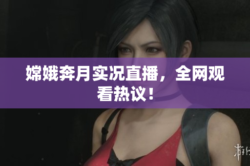 嫦娥奔月实况直播，全网观看热议！