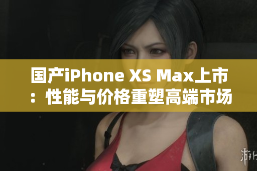 国产iPhone XS Max上市：性能与价格重塑高端市场