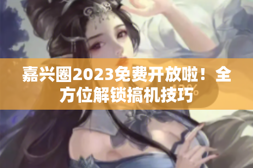 嘉兴圈2023免费开放啦！全方位解锁搞机技巧