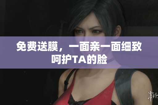 免费送膜，一面亲一面细致呵护TA的脸