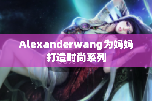 Alexanderwang为妈妈打造时尚系列