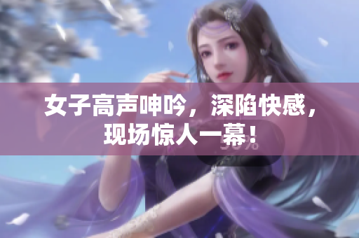 女子高声呻吟，深陷快感，现场惊人一幕！