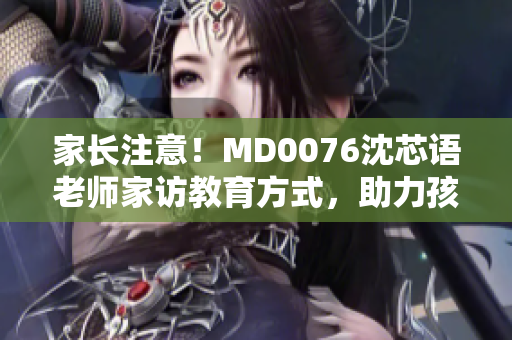 家长注意！MD0076沈芯语老师家访教育方式，助力孩子更好成长