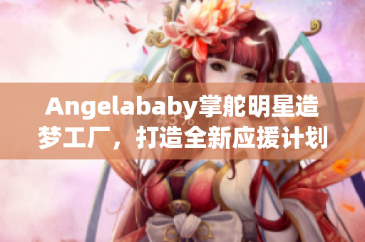 Angelababy掌舵明星造梦工厂，打造全新应援计划