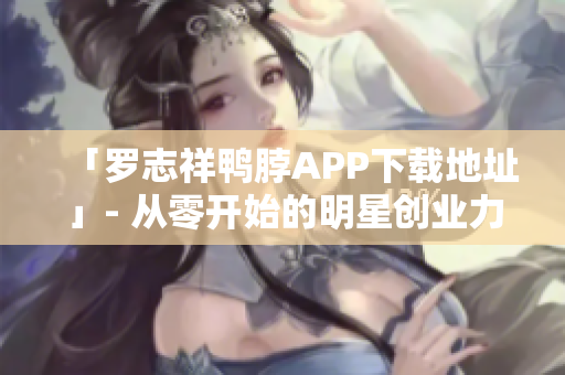 「罗志祥鸭脖APP下载地址」- 从零开始的明星创业力作