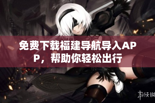 免费下载福建导航导入APP，帮助你轻松出行