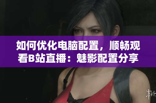 如何优化电脑配置，顺畅观看B站直播：魅影配置分享