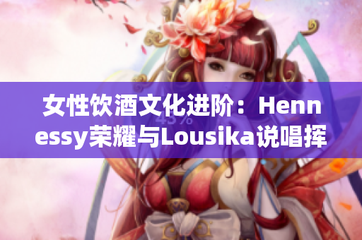 女性饮酒文化进阶：Hennessy荣耀与Lousika说唱挥手