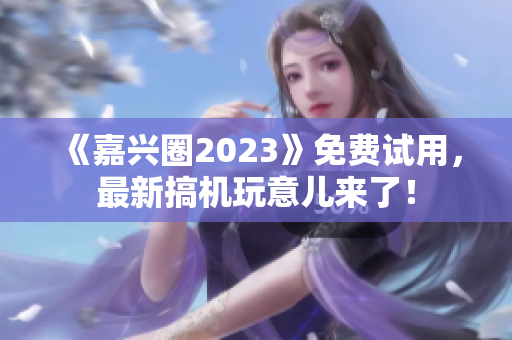 《嘉兴圈2023》免费试用，最新搞机玩意儿来了！