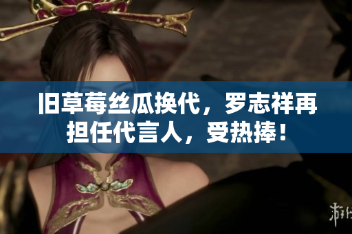 旧草莓丝瓜换代，罗志祥再担任代言人，受热捧！