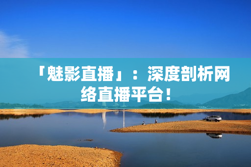 「魅影直播」：深度剖析网络直播平台！