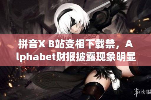 拼音X B站变相下载禁，Alphabet财报披露现象明显