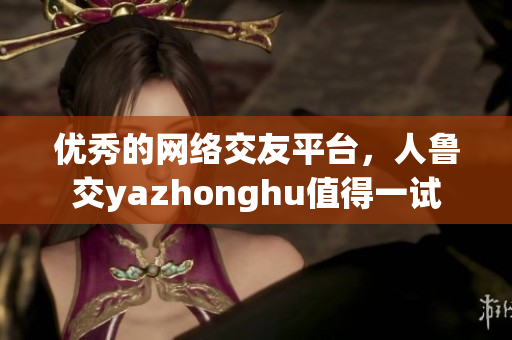 优秀的网络交友平台，人鲁交yazhonghu值得一试