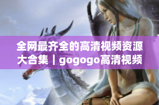 全网最齐全的高清视频资源大合集｜gogogo高清视频