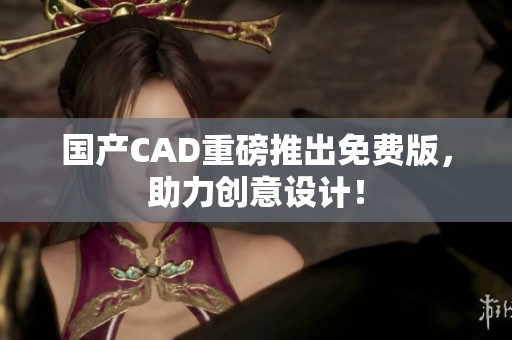 国产CAD重磅推出免费版，助力创意设计！