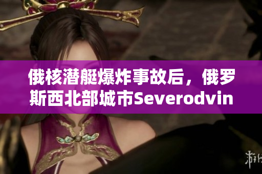 俄核潜艇爆炸事故后，俄罗斯西北部城市Severodvinsk的辐射等级超标