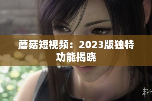 蘑菇短视频：2023版独特功能揭晓
