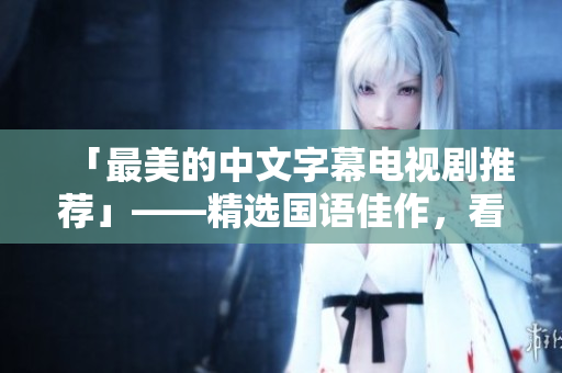 「最美的中文字幕电视剧推荐」——精选国语佳作，看不停！