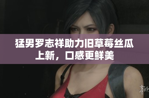 猛男罗志祥助力旧草莓丝瓜上新，口感更鲜美