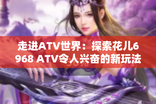 走进ATV世界：探索花儿6968 ATV令人兴奋的新玩法